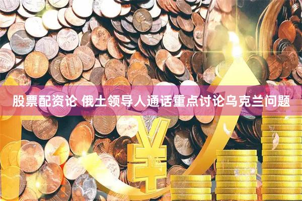 股票配资论 俄土领导人通话重点讨论乌克兰问题
