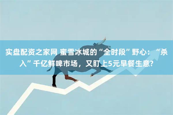 实盘配资之家网 蜜雪冰城的“全时段”野心:“杀入”千亿鲜啤市场,又盯上5元早餐生意?