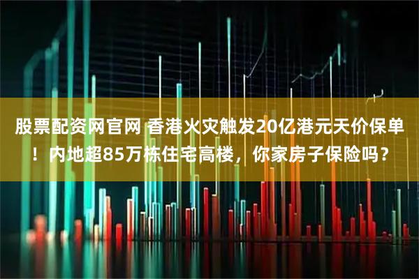 股票配资网官网 香港火灾触发20亿港元天价保单！内地超85万栋住宅高楼，你家房子保险吗？