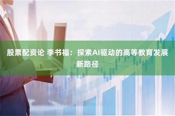 股票配资论 李书福：探索AI驱动的高等教育发展新路径