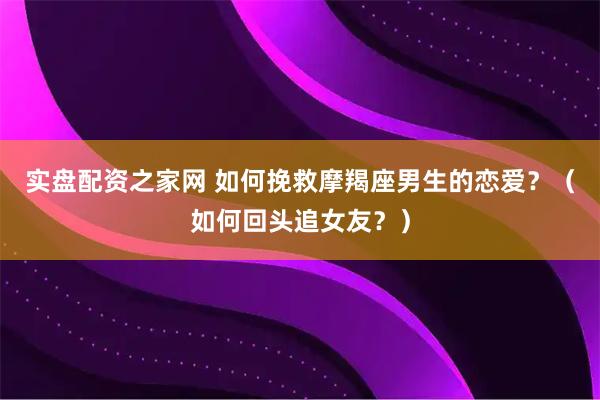 实盘配资之家网 如何挽救摩羯座男生的恋爱？（如何回头追女友？）