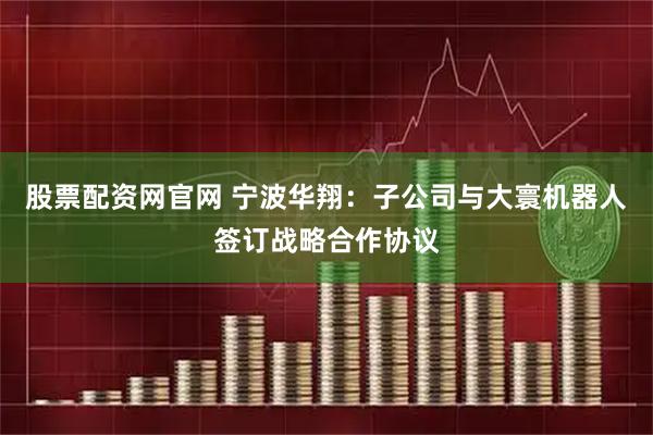 股票配资网官网 宁波华翔：子公司与大寰机器人签订战略合作协议