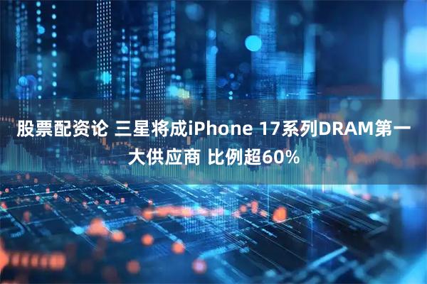 股票配资论 三星将成iPhone 17系列DRAM第一大供应商 比例超60%