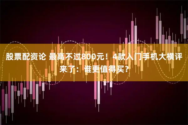 股票配资论 最高不过800元！4款入门手机大横评来了：谁更值得买？