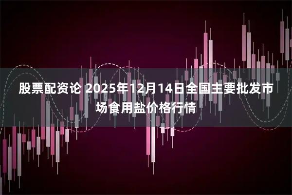 股票配资论 2025年12月14日全国主要批发市场食用盐价格行情