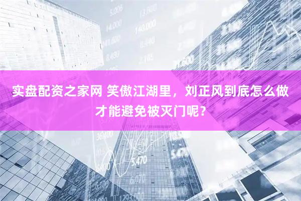 实盘配资之家网 笑傲江湖里，刘正风到底怎么做才能避免被灭门呢？