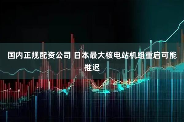 国内正规配资公司 日本最大核电站机组重启可能推迟