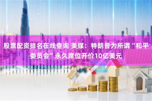 股票配资排名在线查询 美媒：特朗普为所谓“和平委员会”永久席位开价10亿美元