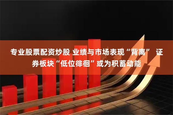 专业股票配资炒股 业绩与市场表现“背离”  证券板块“低位徘徊”或为积蓄动能