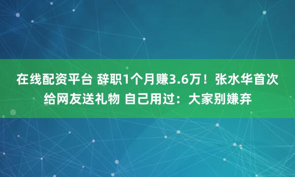 在线配资平台 辞职1个月赚3.6万！张水华首次给网友送礼物 自己用过：大家别嫌弃
