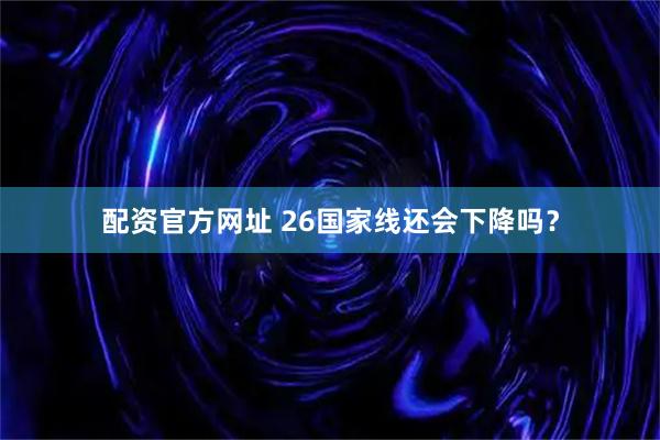 配资官方网址 26国家线还会下降吗？