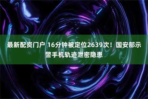 最新配资门户 16分钟被定位2639次！国安部示警手机轨迹泄密隐患