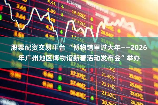 股票配资交易平台 “博物馆里过大年——2026年广州地区博物馆新春活动发布会”举办