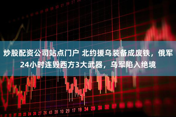 炒股配资公司站点门户 北约援乌装备成废铁，俄军24小时连毁西方3大武器，乌军陷入绝境