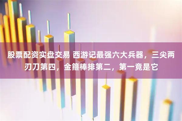 股票配资实盘交易 西游记最强六大兵器，三尖两刃刀第四，金箍棒排第二，第一竟是它