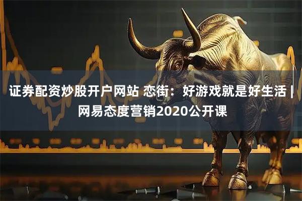 证券配资炒股开户网站 恋街：好游戏就是好生活 | 网易态度营销2020公开课
