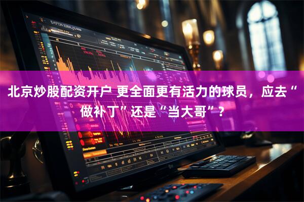 北京炒股配资开户 更全面更有活力的球员，应去“做补丁”还是“当大哥”？