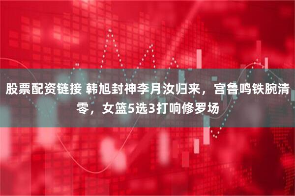 股票配资链接 韩旭封神李月汝归来，宫鲁鸣铁腕清零，女篮5选3打响修罗场