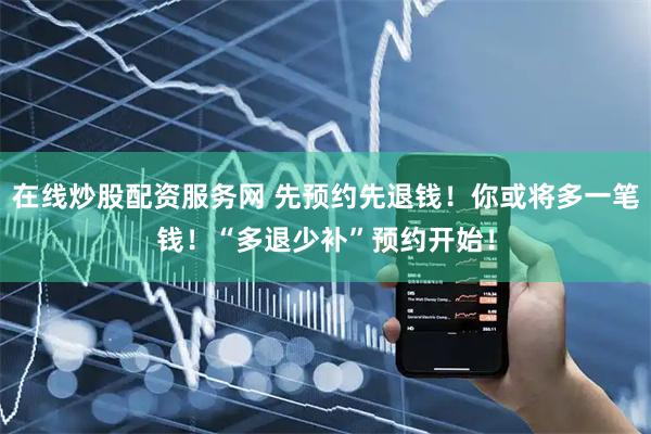在线炒股配资服务网 先预约先退钱！你或将多一笔钱！“多退少补”预约开始！