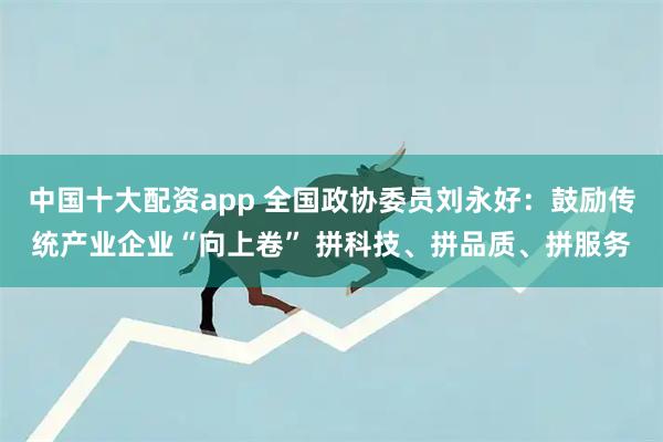 中国十大配资app 全国政协委员刘永好：鼓励传统产业企业“向上卷” 拼科技、拼品质、拼服务