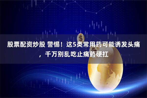 股票配资炒股 警惕!这5类常用药可能诱发头痛,千万别乱吃止痛药硬扛
