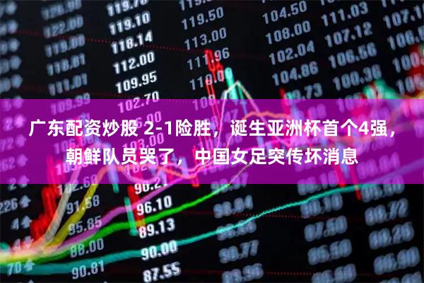 广东配资炒股 2-1险胜，诞生亚洲杯首个4强，朝鲜队员哭了，中国女足突传坏消息