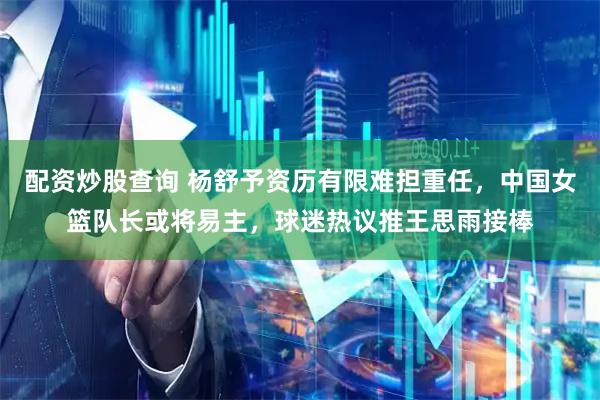 配资炒股查询 杨舒予资历有限难担重任，中国女篮队长或将易主，球迷热议推王思雨接棒