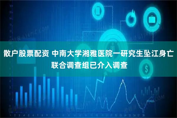 散户股票配资 中南大学湘雅医院一研究生坠江身亡 联合调查组已介入调查