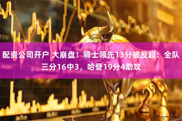 配资公司开户 大崩盘！骑士领先13分被反超：全队三分16中3，哈登19分4助攻