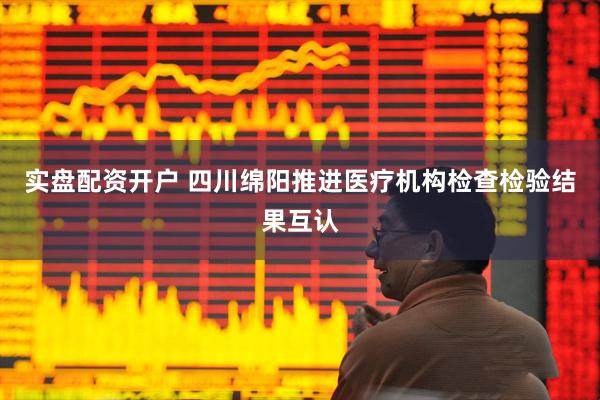 实盘配资开户 四川绵阳推进医疗机构检查检验结果互认
