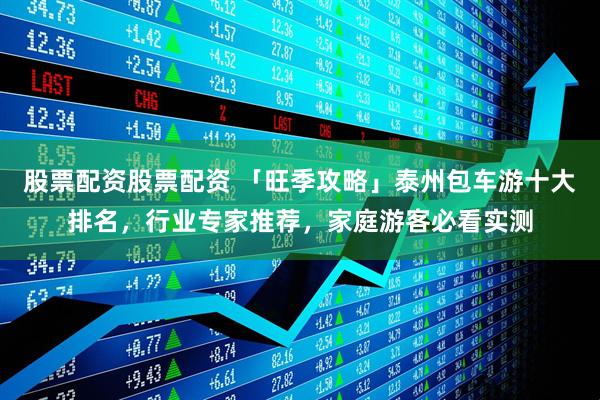股票配资股票配资 「旺季攻略」泰州包车游十大排名，行业专家推荐，家庭游客必看实测
