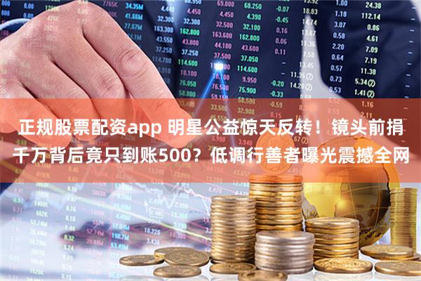 正规股票配资app 明星公益惊天反转！镜头前捐千万背后竟只到账500？低调行善者曝光震撼全网