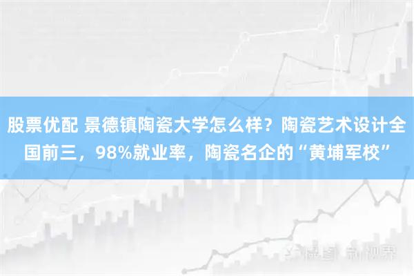 股票优配 景德镇陶瓷大学怎么样?陶瓷艺术设计全国前三,98%就业率,陶瓷名企的“黄埔军校”