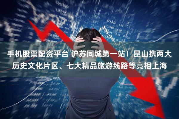 手机股票配资平台 沪苏同城第一站!昆山携两大历史文化片区、七大精品旅游线路等亮相上海