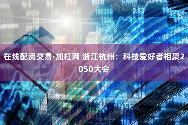 在线配资交易·加杠网 浙江杭州：科技爱好者相聚2050大会