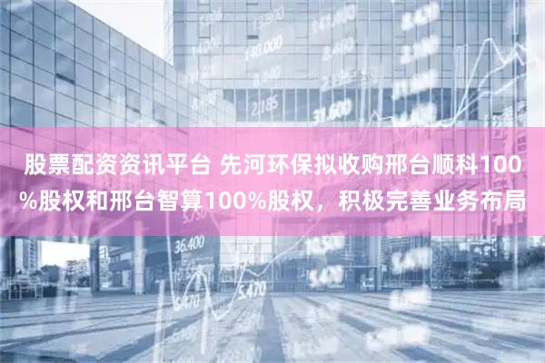 股票配资资讯平台 先河环保拟收购邢台顺科100%股权和邢台智算100%股权，积极完善业务布局